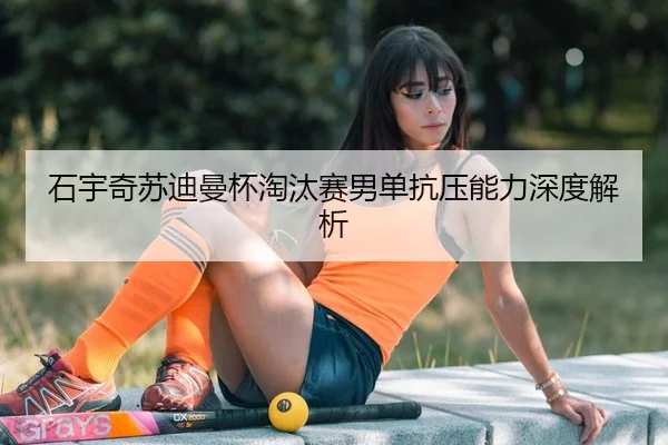 石宇奇苏迪曼杯淘汰赛男单抗压能力深度解析